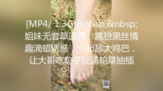 [MP4/ 1.3G]&nbsp;&nbsp;姐妹无套草逼秀，露脸黑丝情趣滴蜡诱惑，一起舔大鸡巴，让大哥吃奶子玩逼轮草抽插