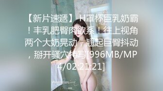 【新片速遞】 H罩杯巨乳奶霸！丰乳肥臀肉欲系！往上视角两个大奶晃动，翘起巨臀抖动，掰开骚穴特写[996MB/MP4/02:21:21]