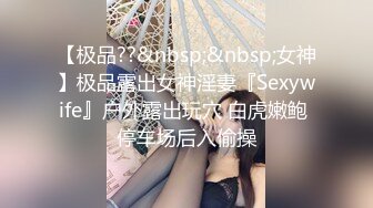 【极品??&nbsp;&nbsp;女神】极品露出女神淫妻『Sexywife』户外露出玩穴 白虎嫩鲍 停车场后入偷操