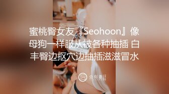 蜜桃臀女友『Seohoon』像母狗一样服从被各种抽插 白丰臀边抠穴边抽插滋滋冒水