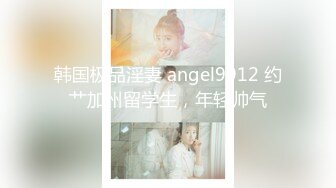 韩国极品淫妻 angel9912 约艹加州留学生，年轻帅气