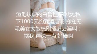 酒吧认识的白皙性感DJ女,私下1000元约到酒店啪啪啪,无毛美女太敏感刚插进去淫叫：操我,再深一点,好棒啊