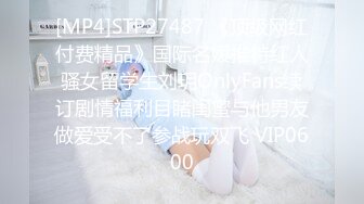 [MP4]STP27487 《顶级网红付费精品》国际名媛推特红人骚女留学生刘玥OnlyFans续订剧情福利目睹闺蜜与他男友做爱受不了参战玩双飞 VIP0600