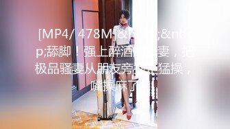 [MP4/ 478M]&nbsp;&nbsp;舔脚！强上醉酒朋友妻，把极品骚妻从朋友旁抱走猛操，嘴操麻了