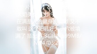 【新片速遞 】&nbsp;&nbsp;大奶美女露出 今天最刺激了在满是人的健身房自慰 又不敢叫 这个阳具好大小穴被填满了 插出好多白浆 [199MB/MP4/03:25]