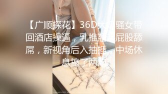 【广顺探花】36D大奶骚女带回酒店操逼，乳推翘起屁股舔屌，新视角后入抽插，中场休息搞了两炮