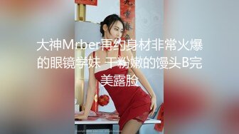 大神Mrber再约身材非常火爆的眼镜学妹 干粉嫩的馒头B完美露脸