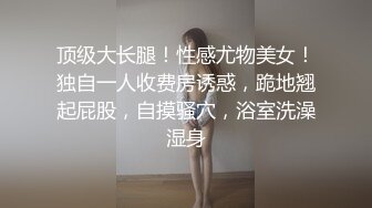 顶级大长腿！性感尤物美女！独自一人收费房诱惑，跪地翘起屁股，自摸骚穴，浴室洗澡湿身