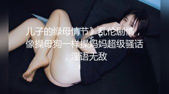 儿子的绿母情节》乱伦剧情，像操母狗一样操妈妈超级骚话，淫语无敌