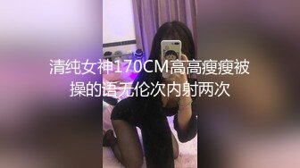 清纯女神170CM高高瘦瘦被操的语无伦次内射两次