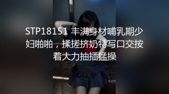 STP18151 丰满身材哺乳期少妇啪啪，揉搓挤奶特写口交按着大力抽插猛操