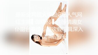 最新全网超火极品G奶人气网红主播▌谭晓彤 ▌性感情趣女仆厨台春情，首次假阳具深入蜜穴娇喘连连