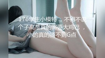 176学生小模特 ，不得不说个子高是真的需要大鸡巴 ，小的真的捅不到G点 