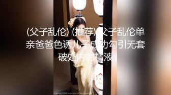 (父子乱伦) (推荐) 父子乱伦单亲爸爸色诱儿子成功勾引无套破处内射精液