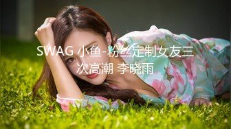 SWAG 小鱼-粉丝定制女友三次高潮 李晓雨