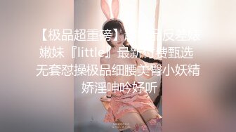 【极品超重磅】超极品反差婊嫩妹『little』最新付费甄选 无套怼操极品细腰美臀小妖精 娇淫呻吟好听