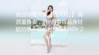 极品绿帽夫妻【吉人FQ】 高质量换妻，群P盛宴极品身材超劲爆！高价付费福利40V 263P