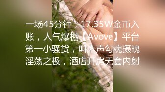 一场45分钟，17.35W金币入账，人气爆棚【Avove】平台第一小骚货，叫床声勾魂摄魄淫荡之极，酒店开房无套内射