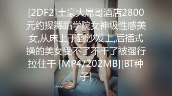 [2DF2]土豪大屌哥酒店2800元约操舞蹈学院女神级性感美女,从床上干到沙发上,后插式操的美女受不了不干了被强行拉住干 [MP4/202MB][BT种子]