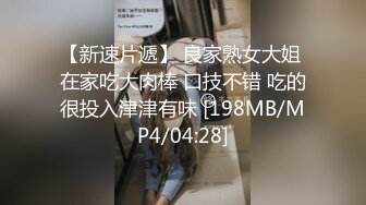 【新速片遞】 良家熟女大姐 在家吃大肉棒 口技不错 吃的很投入津津有味 [198MB/MP4/04:28]