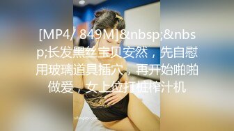 [MP4/ 849M]&nbsp;&nbsp;长发黑丝宝贝安然，先自慰用玻璃道具插穴，再开始啪啪做爱，女上位打桩榨汁机