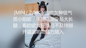 [MP4/ 2.04G] 约啪女神级气质小姐姐，丰腴白嫩极品大长腿，看的欲火狂涨迫不及待掰开逼逼啪啪猛力插入