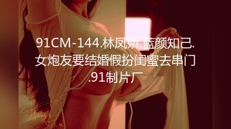 91CM-144.林凤娇.蓝颜知己.女炮友要结婚假扮闺蜜去串门.91制片厂