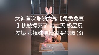 女神首次啪啪大秀【兔兔兔豆】快被操死了 爽上天 极品反差婊 眼镜妹被操鬼哭狼嚎 (3)