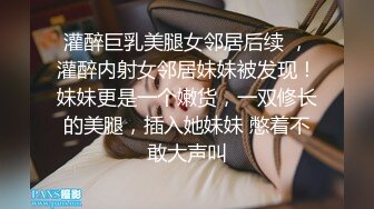 灌醉巨乳美腿女邻居后续 ，灌醉内射女邻居妹妹被发现！妹妹更是一个嫩货，一双修长的美腿，插入她妹妹 憋着不敢大声叫