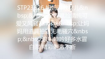 STP23626 妈妈调教女儿&nbsp;&nbsp;全程露脸清纯可爱又风骚&nbsp;&nbsp;让妈妈用道具抽插无毛骚穴&nbsp;&nbsp;浪叫呻吟好多水冒白浆 精彩刺激不断