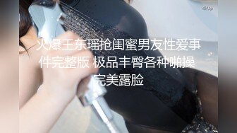 火爆王东瑶抢闺蜜男友性爱事件完整版 极品丰臀各种啪操 完美露脸