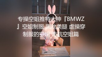 专操空姐推特大神『BMWZ』空姐制服 黑丝美腿 虐操穿制服的空姐 南航空姐篇