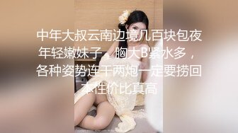 中年大叔云南边境几百块包夜年轻嫩妹子，胸大B紧水多，各种姿势连干两炮一定要捞回本性价比真高