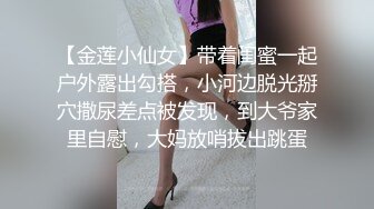 【金莲小仙女】带着闺蜜一起户外露出勾搭，小河边脱光掰穴撒尿差点被发现，到大爷家里自慰，大妈放哨拔出跳蛋