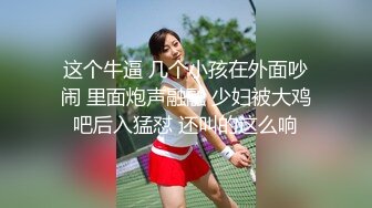 这个牛逼 几个小孩在外面吵闹 里面炮声融融 少妇被大鸡吧后入猛怼 还叫的这么响