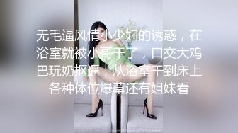 无毛逼风情小少妇的诱惑，在浴室就被小哥干了，口交大鸡巴玩奶抠逼，从浴室干到床上各种体位爆草还有姐妹看