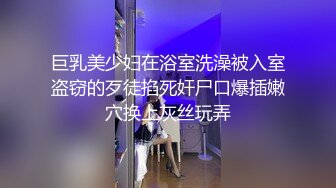 巨乳美少妇在浴室洗澡被入室盗窃的歹徒掐死奸尸口爆插嫩穴换上灰丝玩弄