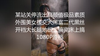 某站关停流出高颜值极品素质外围美女援交大屌富二代黑丝开裆大长腿地板上搞完床上搞1080P原档