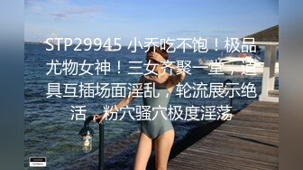 STP29945 小乔吃不饱！极品尤物女神！三女齐聚一堂，道具互插场面淫乱，轮流展示绝活，粉穴骚穴极度淫荡