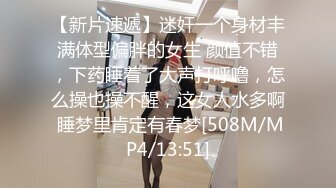 【新片速遞】迷奸一个身材丰满体型偏胖的女生 颜值不错，下药睡着了大声打呼噜，怎么操也操不醒，这女人水多啊 睡梦里肯定有春梦[508M/MP4/13:51]