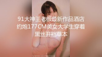 91大神王老板最新作品酒店约炮177CM美女大学生穿着黑丝开裆草本