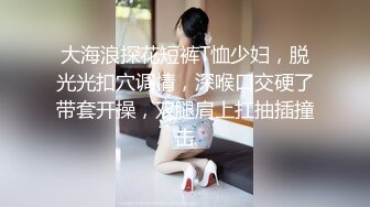 大海浪探花短裤T恤少妇，脱光光扣穴调情，深喉口交硬了带套开操，双腿肩上扛抽插撞击