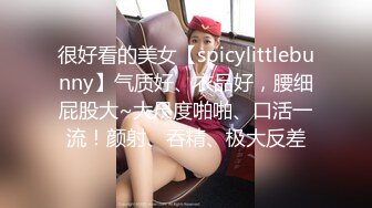 很好看的美女【spicylittlebunny】气质好、衣品好，腰细屁股大~大尺度啪啪、口活一流！颜射、吞精、极大反差