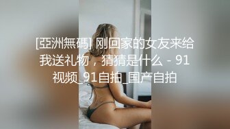 [亞洲無碼] 刚回家的女友来给我送礼物，猜猜是什么 - 91视频_91自拍_国产自拍