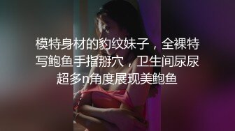 模特身材的豹纹妹子，全裸特写鲍鱼手指掰穴，卫生间尿尿超多n角度展现美鲍鱼