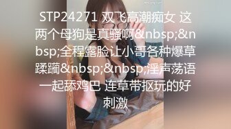 STP24271 双飞高潮痴女 这两个母狗是真骚啊&nbsp;&nbsp;全程露脸让小哥各种爆草蹂躏&nbsp;&nbsp;淫声荡语一起舔鸡巴 连草带抠玩的好刺激