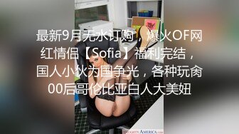 最新9月无水订购，爆火OF网红情侣【Sofia】福利完结，国人小伙为国争光，各种玩肏00后哥伦比亚白人大美妞