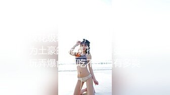 【极品❤️泄密流出】高颜值校花级窈窕女神 也逃不过沦为土豪的玩物 搔首弄姿尽情玩弄爆肏 得吃不知道有多爽