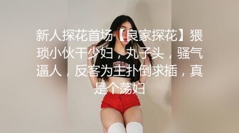 新人探花首场【良家探花】猥琐小伙干少妇，丸子头，骚气逼人，反客为主扑倒求插，真是个荡妇