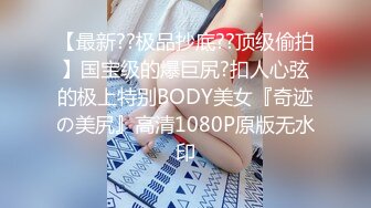 【最新??极品抄底??顶级偷拍】国宝级的爆巨尻?扣人心弦的极上特别BODY美女『奇迹の美尻』高清1080P原版无水印